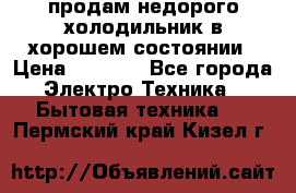 продам недорого холодильник в хорошем состоянии › Цена ­ 8 000 - Все города Электро-Техника » Бытовая техника   . Пермский край,Кизел г.